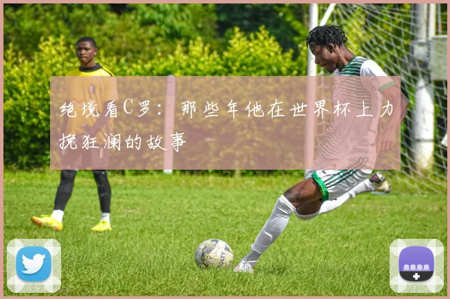 绝境看C罗：那些年他在世界杯上力挽狂澜的故事