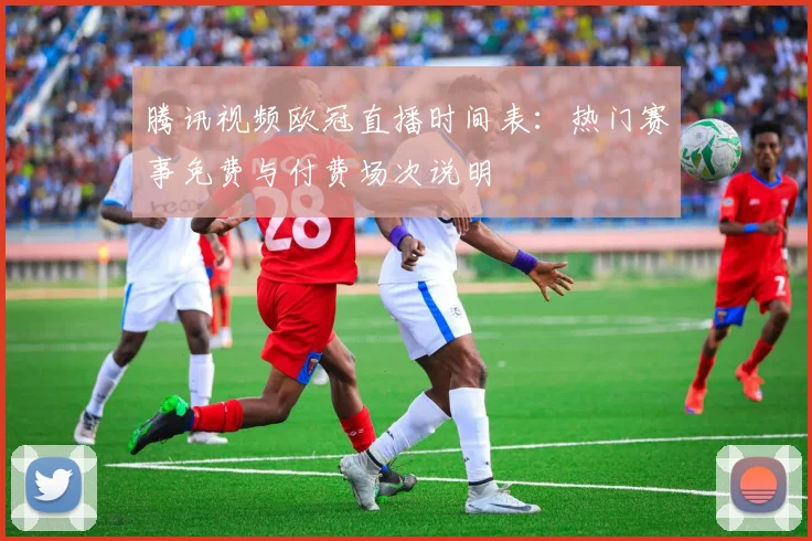 腾讯视频欧冠直播时间表：热门赛事免费与付费场次说明