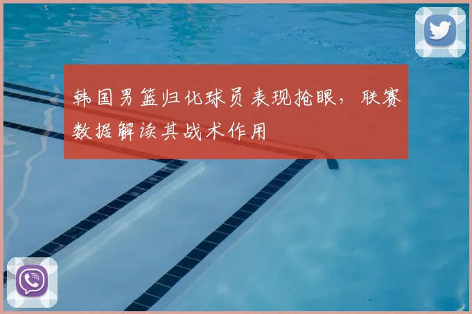 韩国男篮归化球员表现抢眼，联赛数据解读其战术作用