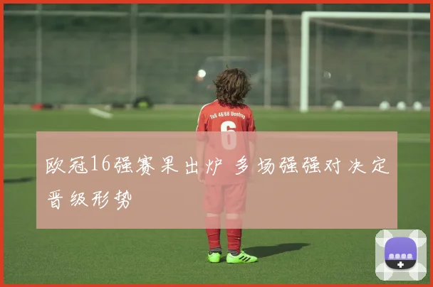 欧冠16强赛果出炉 多场强强对决定晋级形势
