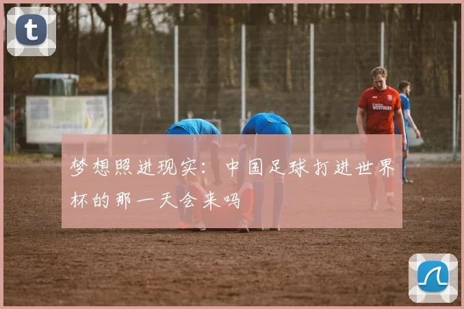 梦想照进现实：中国足球打进世界杯的那一天会来吗