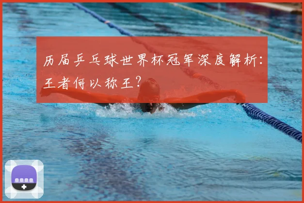历届乒乓球世界杯冠军深度解析：王者何以称王？