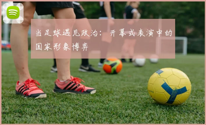 当足球遇见政治:开幕式表演中的国家形象博弈