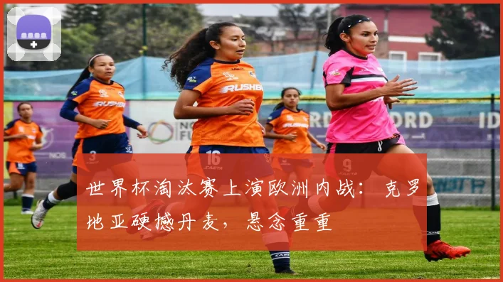 世界杯淘汰赛上演欧洲内战：克罗地亚硬撼丹麦，悬念重重