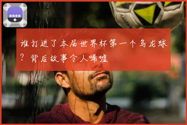 谁打进了本届世界杯第一个乌龙球？背后故事令人唏嘘