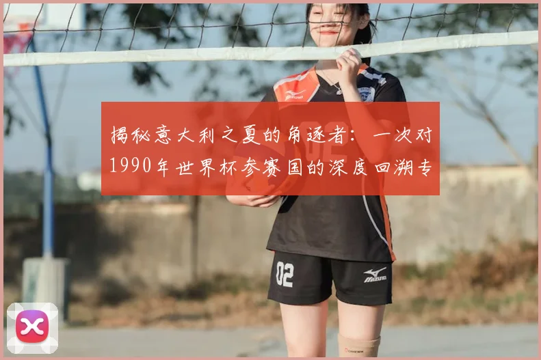 揭秘意大利之夏的角逐者：一次对1990年世界杯参赛国的深度回溯专访