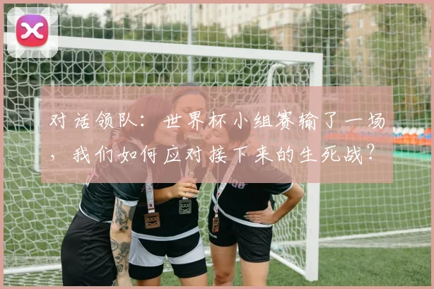 对话领队:世界杯小组赛输了一场,我们如何应对接下来的生死战?