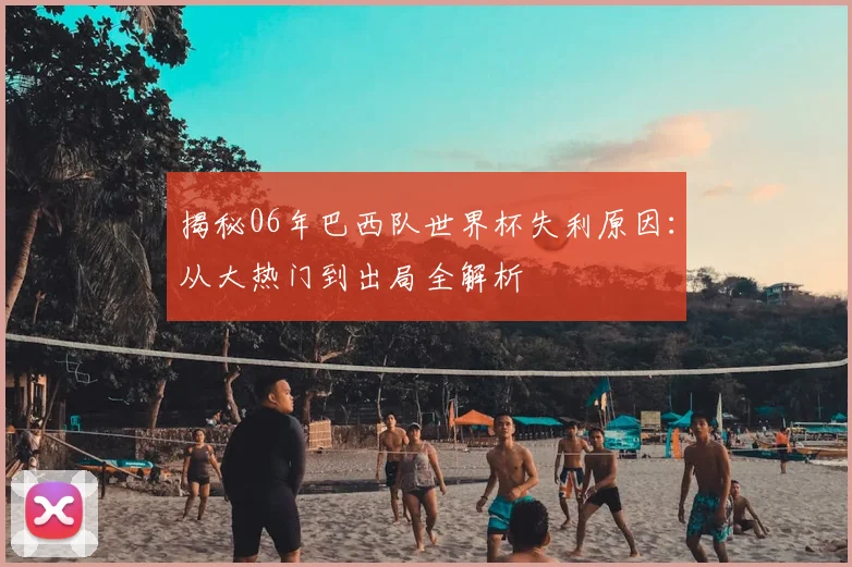 揭秘06年巴西队世界杯失利原因:从大热门到出局全解析